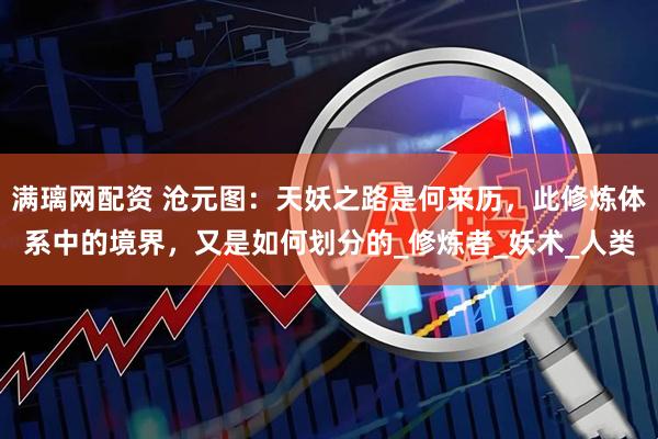 满璃网配资 沧元图：天妖之路是何来历，此修炼体系中的境界，又是如何划分的_修炼者_妖术_人类