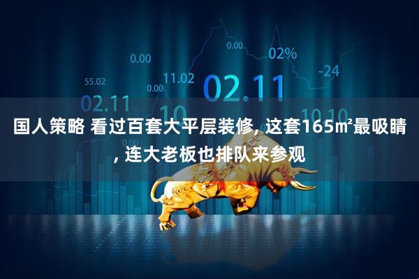 国人策略 看过百套大平层装修, 这套165㎡最吸睛, 连大老板也排队来参观
