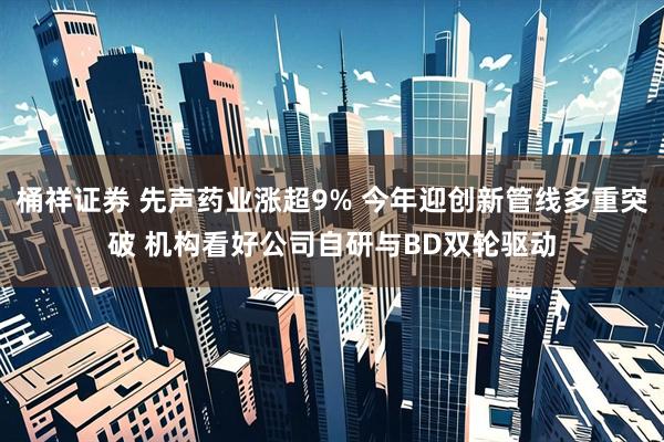 桶祥证券 先声药业涨超9% 今年迎创新管线多重突破 机构看好公司自研与BD双轮驱动