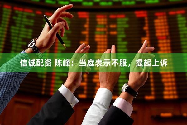 信诚配资 陈峰：当庭表示不服，提起上诉