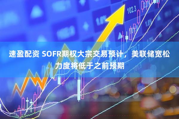 速盈配资 SOFR期权大宗交易预计，美联储宽松力度将低于之前预期