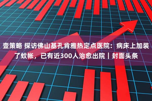 壹策略 探访佛山基孔肯雅热定点医院：病床上加装了蚊帐，已有近300人治愈出院｜封面头条