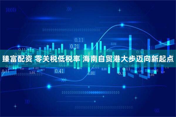 臻富配资 零关税低税率 海南自贸港大步迈向新起点