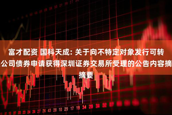 富才配资 国科天成: 关于向不特定对象发行可转换公司债券申请获得深圳证券交易所受理的公告内容摘要