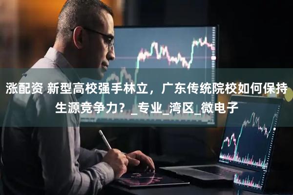 涨配资 新型高校强手林立，广东传统院校如何保持生源竞争力？_专业_湾区_微电子