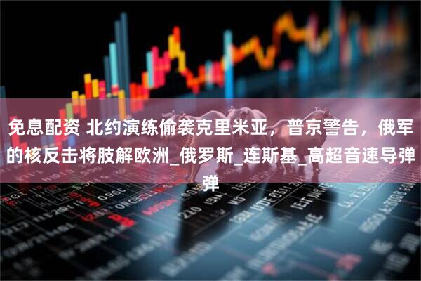 免息配资 北约演练偷袭克里米亚，普京警告，俄军的核反击将肢解欧洲_俄罗斯_连斯基_高超音速导弹