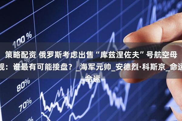 策略配资 俄罗斯考虑出售“库兹涅佐夫”号航空母舰：谁最有可能接盘？_海军元帅_安德烈·科斯京_命运