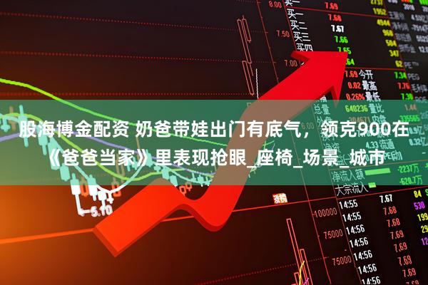 股海博金配资 奶爸带娃出门有底气，领克900在《爸爸当家》里表现抢眼_座椅_场景_城市
