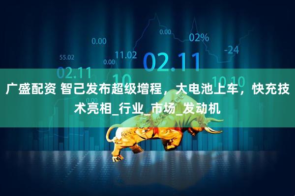 广盛配资 智己发布超级增程，大电池上车，快充技术亮相_行业_市场_发动机