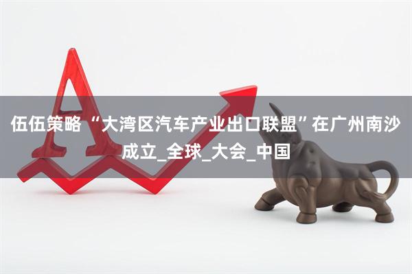 伍伍策略 “大湾区汽车产业出口联盟”在广州南沙成立_全球_大会_中国