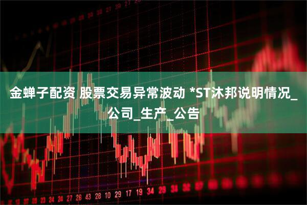 金蝉子配资 股票交易异常波动 *ST沐邦说明情况_公司_生产_公告