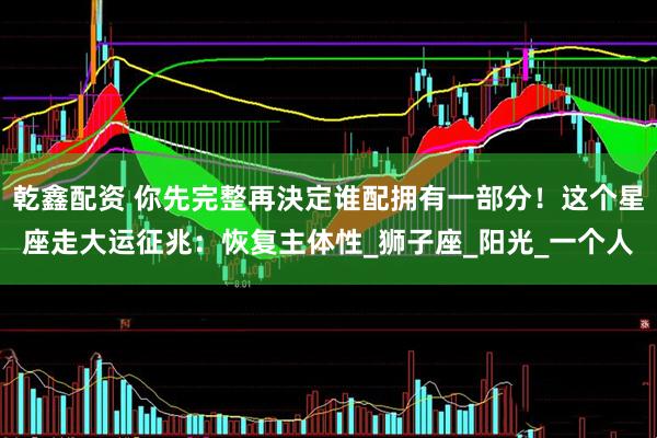乾鑫配资 你先完整再決定谁配拥有一部分！这个星座走大运征兆：恢复主体性_狮子座_阳光_一个人