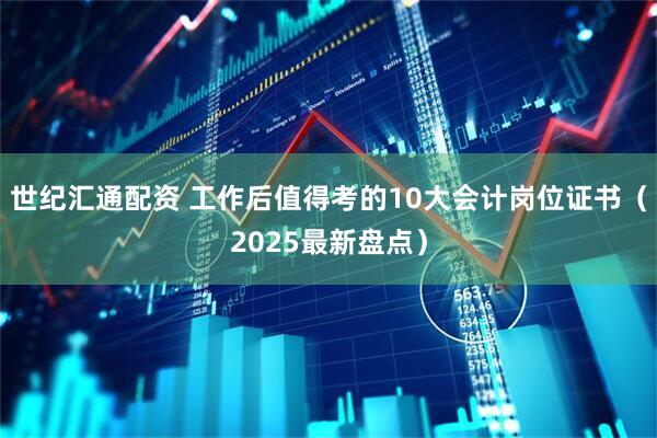 世纪汇通配资 工作后值得考的10大会计岗位证书（2025最新盘点）