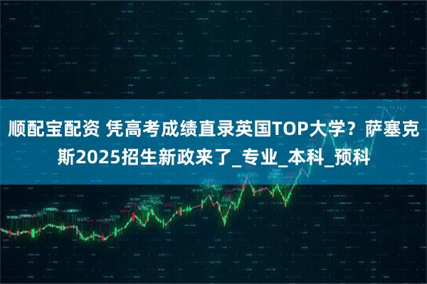 顺配宝配资 凭高考成绩直录英国TOP大学？萨塞克斯2025招生新政来了_专业_本科_预科