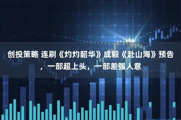 创投策略 连刷《灼灼韶华》成毅《赴山海》预告，一部超上头，一部差强人意