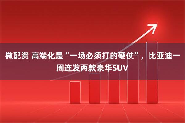 微配资 高端化是“一场必须打的硬仗”，比亚迪一周连发两款豪华SUV