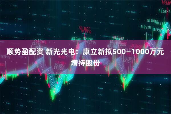 顺势盈配资 新光光电：康立新拟500—1000万元增持股份