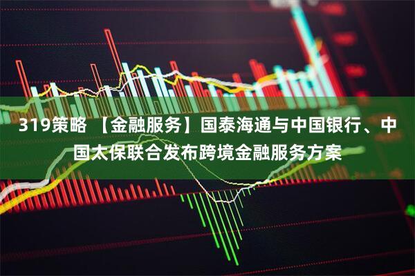 319策略 【金融服务】国泰海通与中国银行、中国太保联合发布跨境金融服务方案