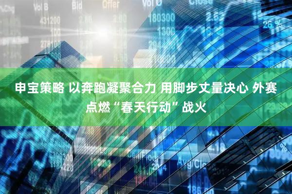 申宝策略 以奔跑凝聚合力 用脚步丈量决心 外赛点燃“春天行动”战火