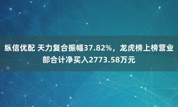 纵信优配 天力复合振幅37.82%，龙虎榜上榜营业部合计净买入2773.58万元
