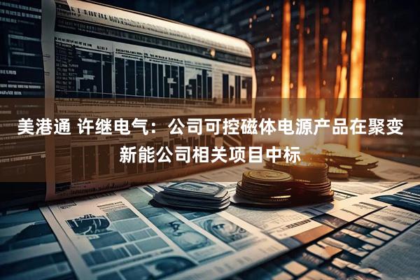 美港通 许继电气：公司可控磁体电源产品在聚变新能公司相关项目中标