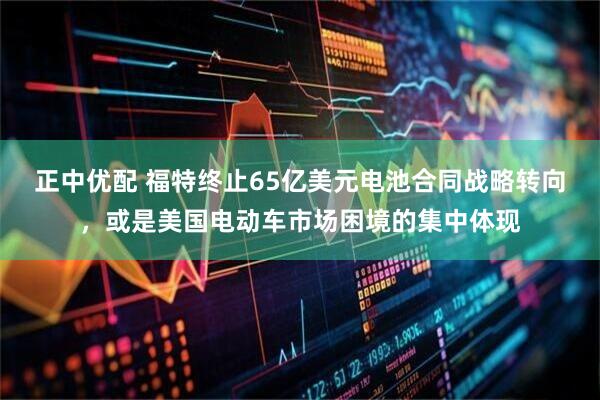 正中优配 福特终止65亿美元电池合同战略转向，或是美国电动车市场困境的集中体现