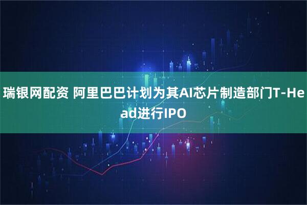 瑞银网配资 阿里巴巴计划为其AI芯片制造部门T-Head进行IPO