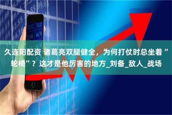 久连阳配资 诸葛亮双腿健全，为何打仗时总坐着“轮椅”？这才是他厉害的地方_刘备_敌人_战场